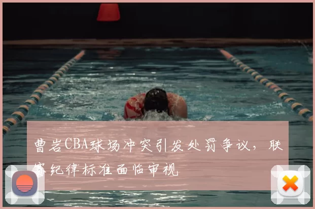 曹岩CBA球场冲突引发处罚争议,联赛纪律标准面临审视