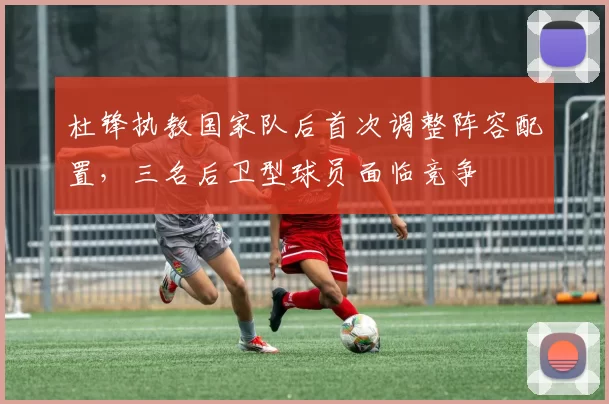 杜锋执教国家队后首次调整阵容配置,三名后卫型球员面临竞争