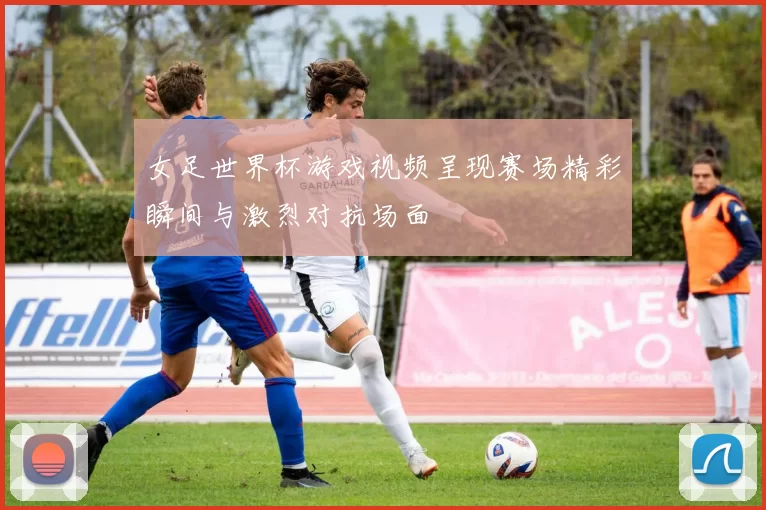 女足世界杯游戏视频呈现赛场精彩瞬间与激烈对抗场面