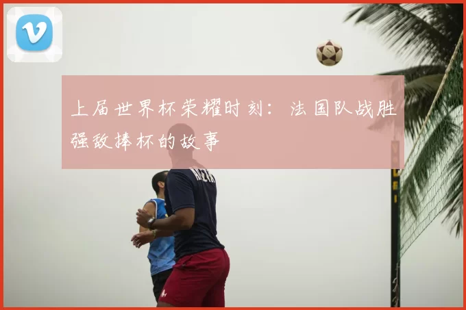 上届世界杯荣耀时刻:法国队战胜强敌捧杯的故事