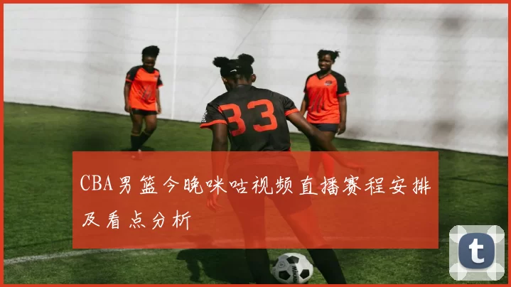 CBA男篮今晚咪咕视频直播赛程安排及看点分析